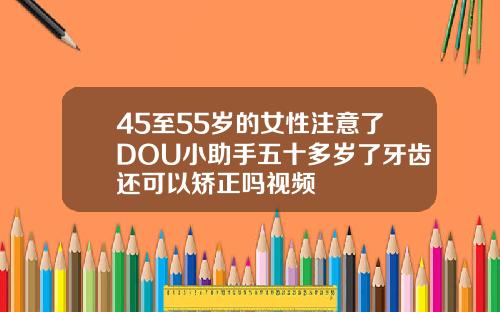 45至55岁的女性注意了DOU小助手五十多岁了牙齿还可以矫正吗视频