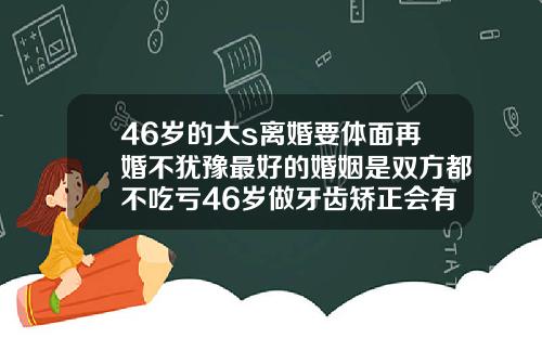 46岁的大s离婚要体面再婚不犹豫最好的婚姻是双方都不吃亏46岁做牙齿矫正会有后遗症吗为什么