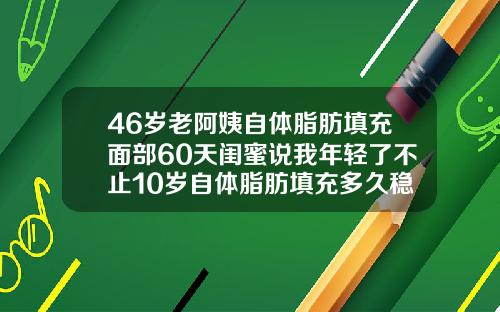 46岁老阿姨自体脂肪填充面部60天闺蜜说我年轻了不止10岁自体脂肪填充多久稳定