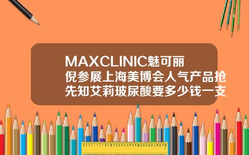 MAXCLINIC魅可丽倪参展上海美博会人气产品抢先知艾莉玻尿酸要多少钱一支