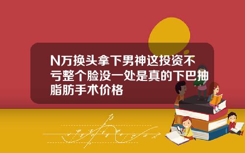 N万换头拿下男神这投资不亏整个脸没一处是真的下巴抽脂肪手术价格