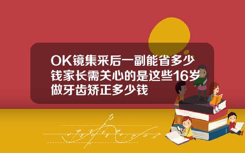 OK镜集采后一副能省多少钱家长需关心的是这些16岁做牙齿矫正多少钱