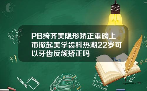 PB绮齐美隐形矫正重磅上市掀起美学齿科热潮22岁可以牙齿反颌矫正吗