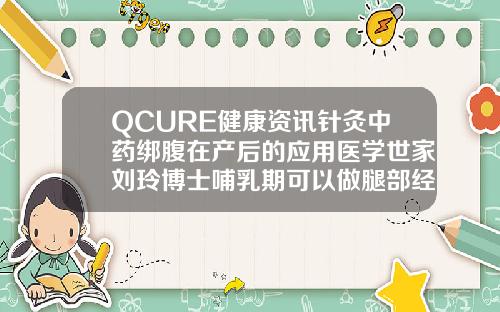 QCURE健康资讯针灸中药绑腹在产后的应用医学世家刘玲博士哺乳期可以做腿部经络疏通吗