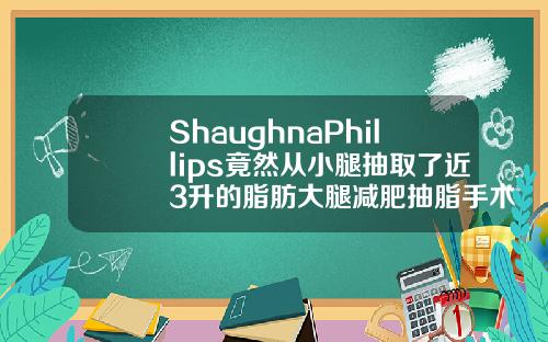 ShaughnaPhillips竟然从小腿抽取了近3升的脂肪大腿减肥抽脂手术视频全程