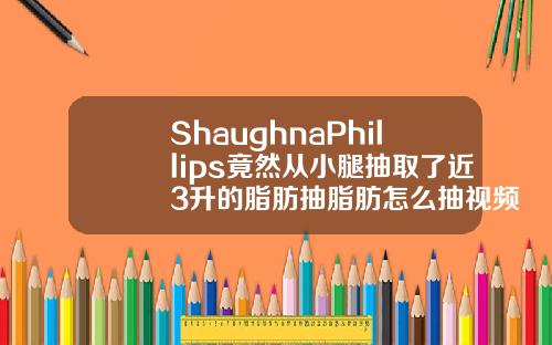 ShaughnaPhillips竟然从小腿抽取了近3升的脂肪抽脂肪怎么抽视频