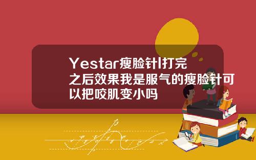 Yestar瘦脸针l打完之后效果我是服气的瘦脸针可以把咬肌变小吗