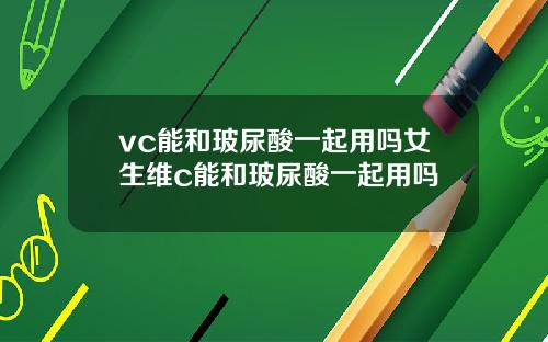 vc能和玻尿酸一起用吗女生维c能和玻尿酸一起用吗