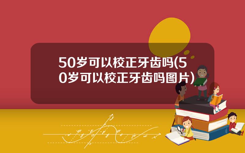 50岁可以校正牙齿吗(50岁可以校正牙齿吗图片)