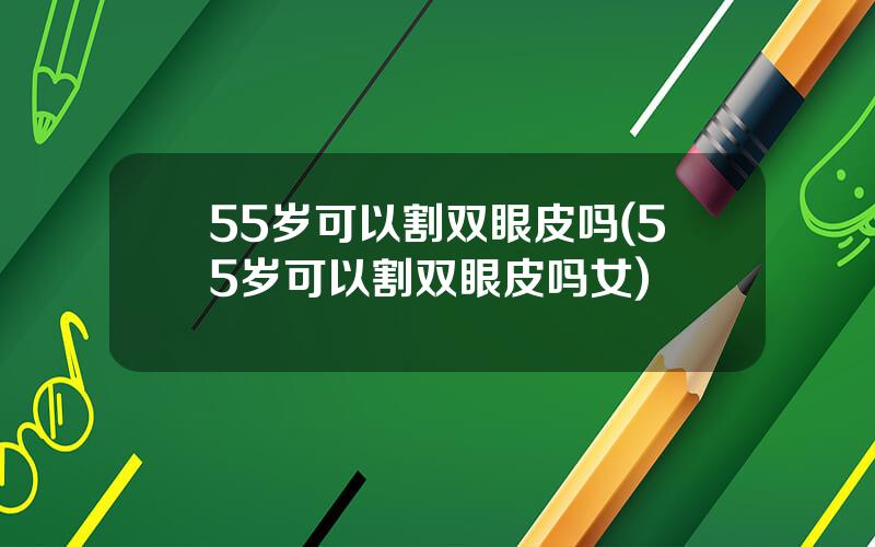 55岁可以割双眼皮吗(55岁可以割双眼皮吗女)