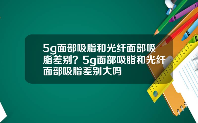 5g面部吸脂和光纤面部吸脂差别？5g面部吸脂和光纤面部吸脂差别大吗