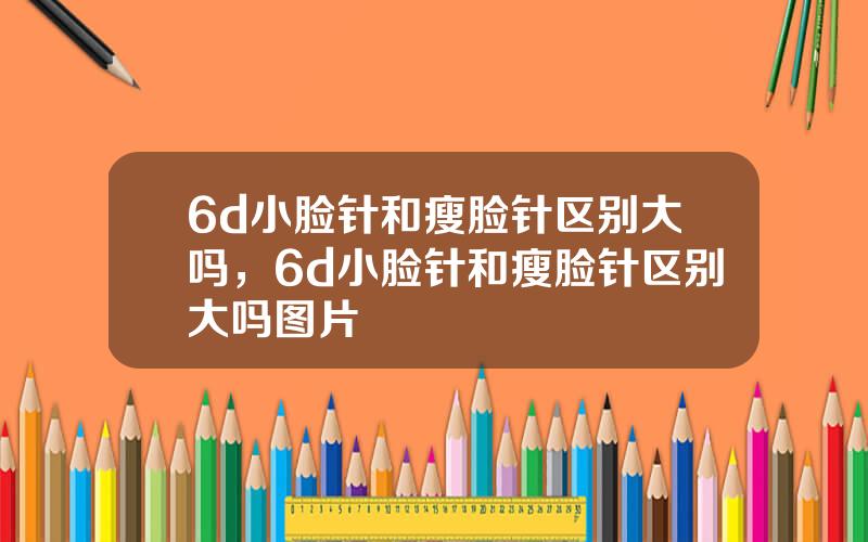 6d小脸针和瘦脸针区别大吗，6d小脸针和瘦脸针区别大吗图片