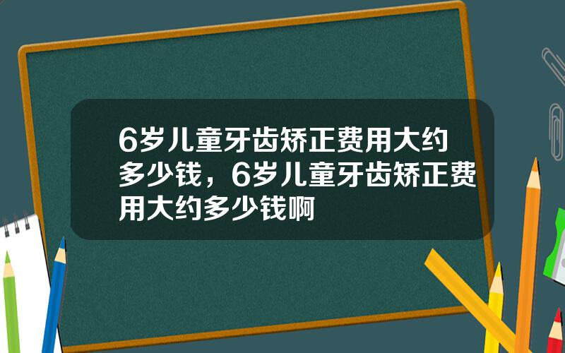 6岁儿童牙齿矫正费用大约多少钱，6岁儿童牙齿矫正费用大约多少钱啊