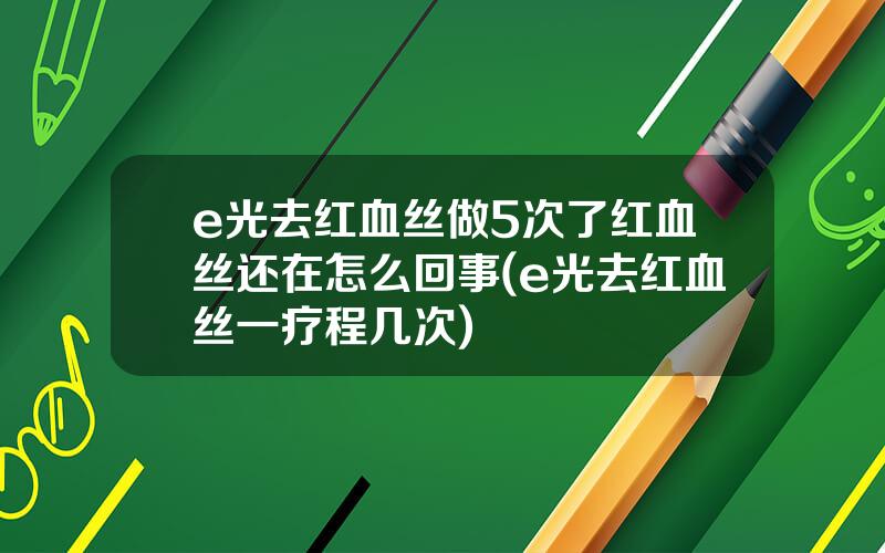 e光去红血丝做5次了红血丝还在怎么回事(e光去红血丝一疗程几次)