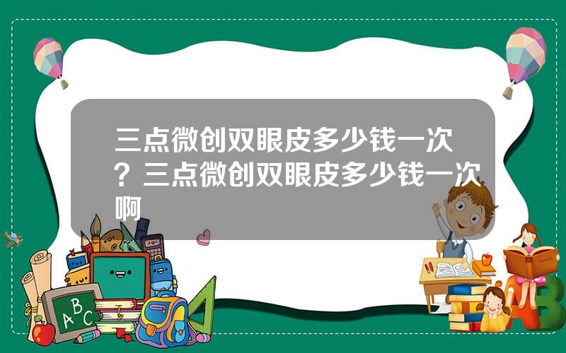 三点微创双眼皮多少钱一次？三点微创双眼皮多少钱一次啊