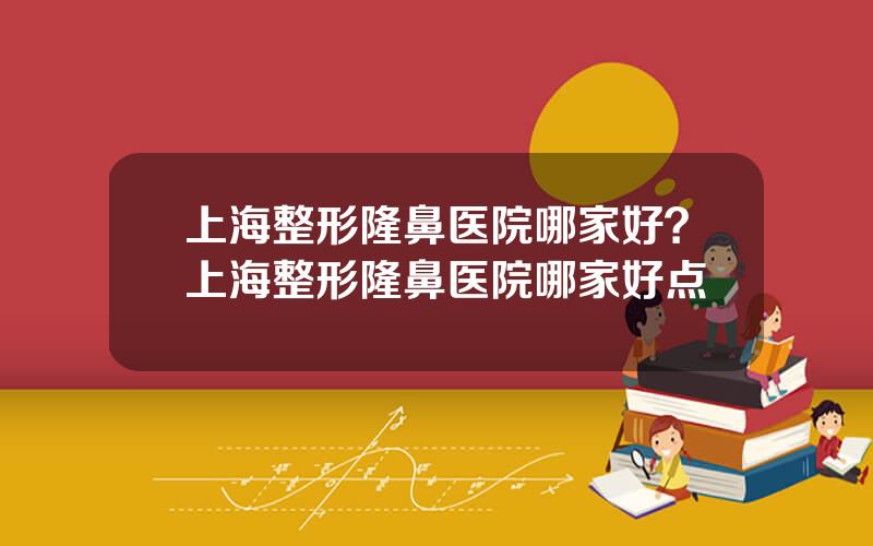 上海整形隆鼻医院哪家好？上海整形隆鼻医院哪家好点