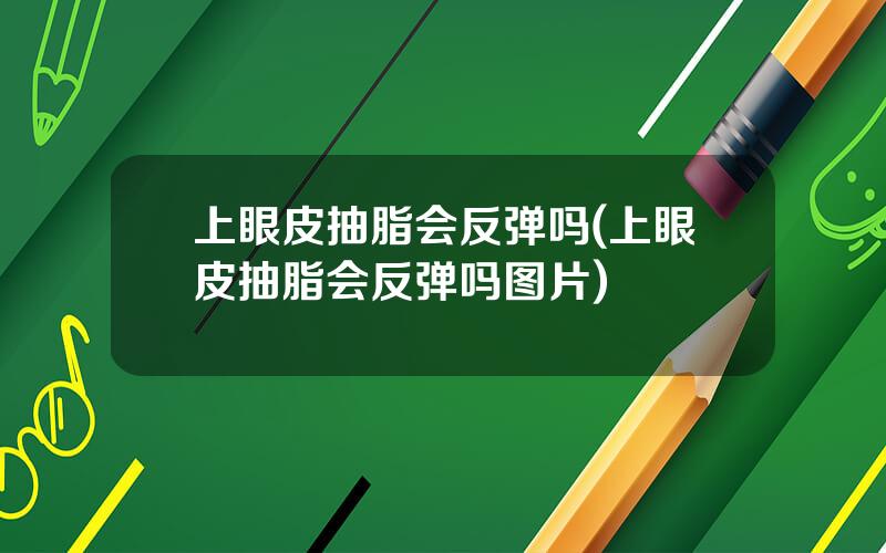 上眼皮抽脂会反弹吗(上眼皮抽脂会反弹吗图片)