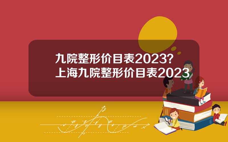 九院整形价目表2023？上海九院整形价目表2023