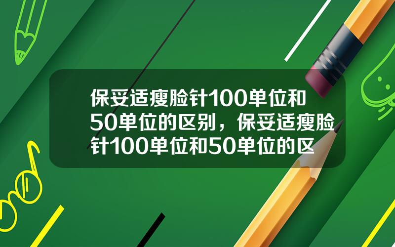 保妥适瘦脸针100单位和50单位的区别，保妥适瘦脸针100单位和50单位的区别图片