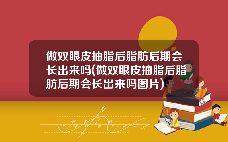 做双眼皮抽脂后脂肪后期会长出来吗(做双眼皮抽脂后脂肪后期会长出来吗图片)