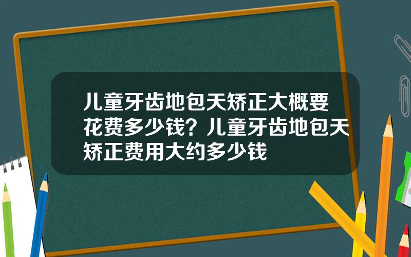 儿童牙齿地包天矫正大概要花费多少钱？儿童牙齿地包天矫正费用大约多少钱