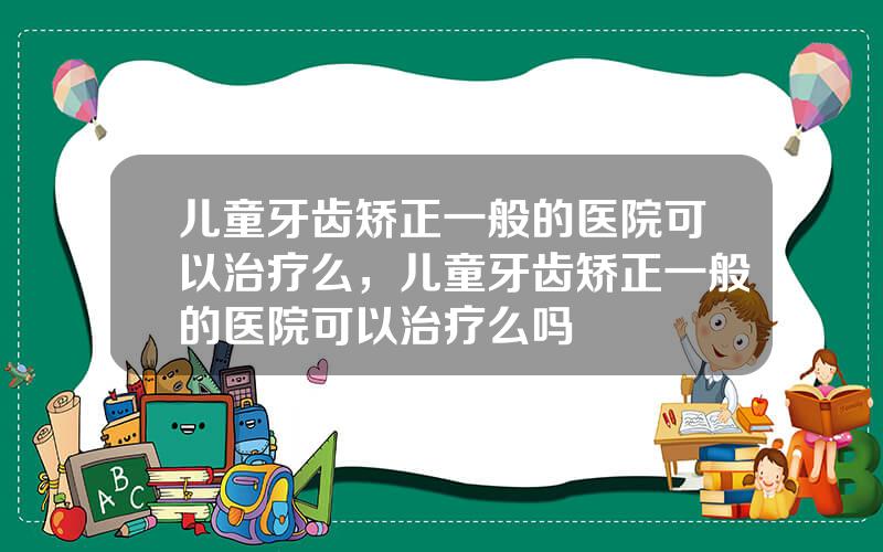 儿童牙齿矫正一般的医院可以治疗么，儿童牙齿矫正一般的医院可以治疗么吗