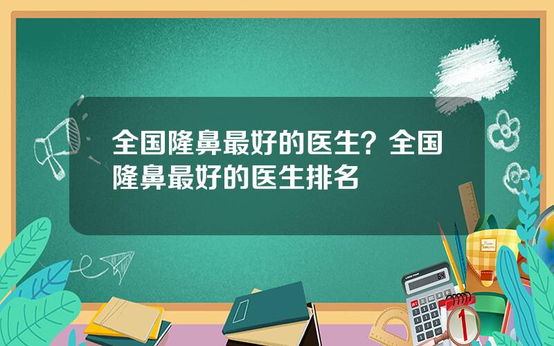 全国隆鼻最好的医生？全国隆鼻最好的医生排名