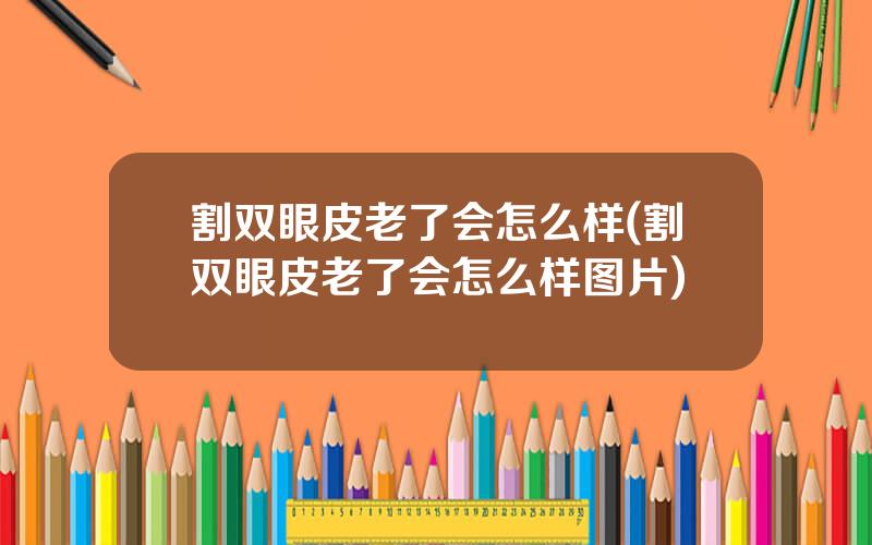 割双眼皮老了会怎么样(割双眼皮老了会怎么样图片)