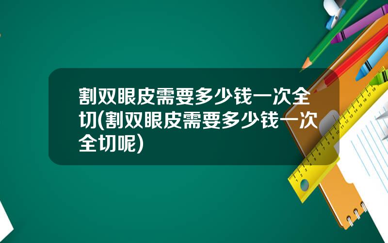 割双眼皮需要多少钱一次全切(割双眼皮需要多少钱一次全切呢)