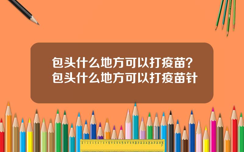 包头什么地方可以打疫苗？包头什么地方可以打疫苗针