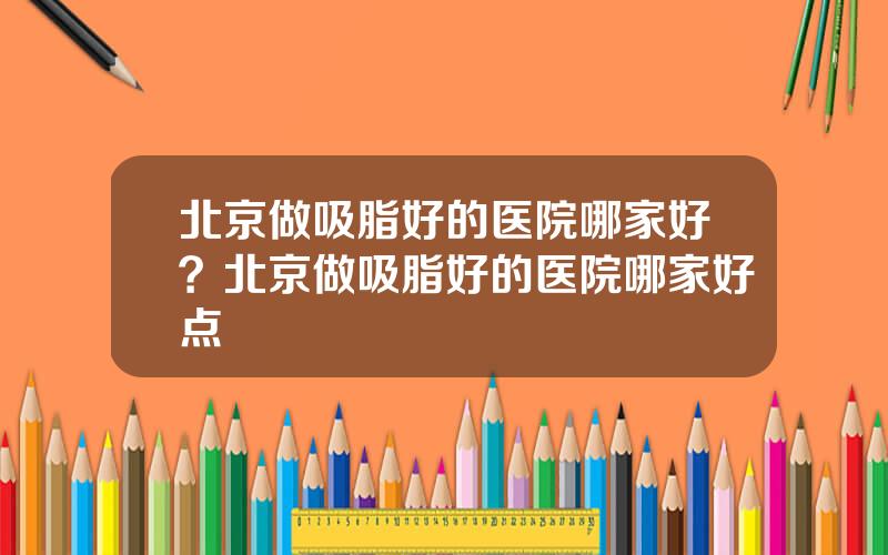 北京做吸脂好的医院哪家好？北京做吸脂好的医院哪家好点