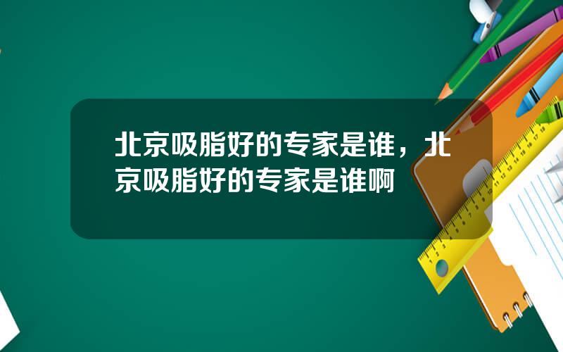 北京吸脂好的专家是谁，北京吸脂好的专家是谁啊