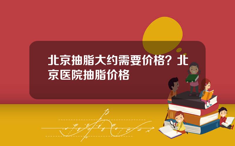 北京抽脂大约需要价格？北京医院抽脂价格