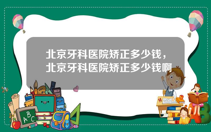 北京牙科医院矫正多少钱，北京牙科医院矫正多少钱啊