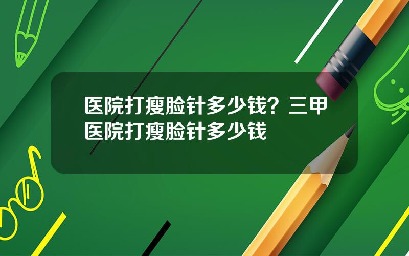 医院打瘦脸针多少钱？三甲医院打瘦脸针多少钱