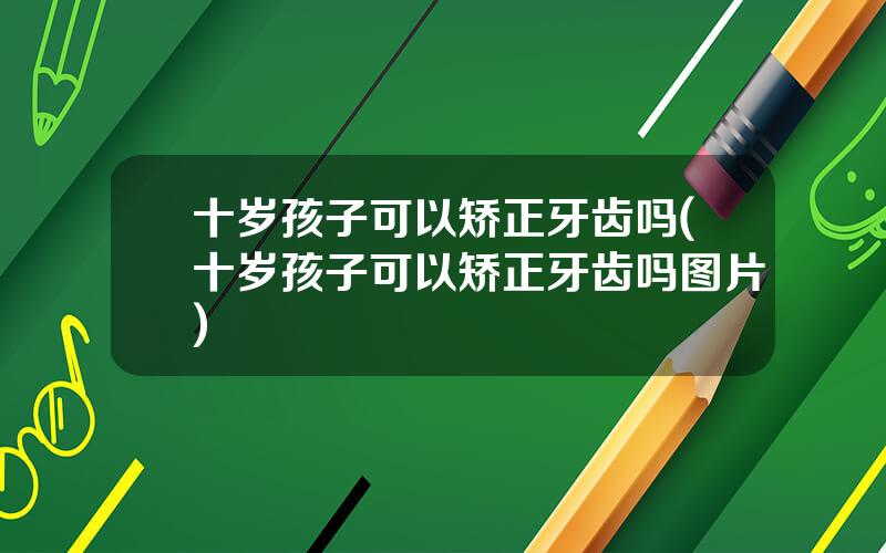 十岁孩子可以矫正牙齿吗(十岁孩子可以矫正牙齿吗图片)