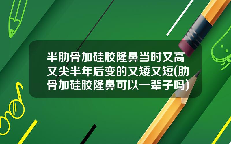 半肋骨加硅胶隆鼻当时又高又尖半年后变的又矮又短(肋骨加硅胶隆鼻可以一辈子吗)