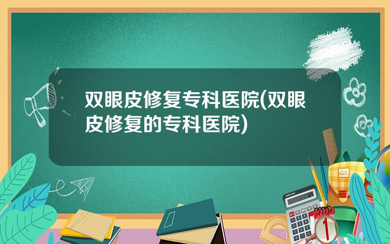 双眼皮修复专科医院(双眼皮修复的专科医院)