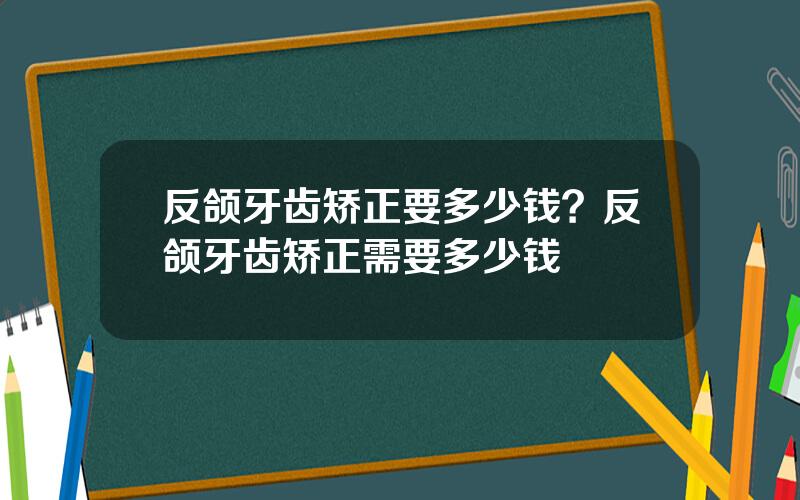 反颌牙齿矫正要多少钱？反颌牙齿矫正需要多少钱