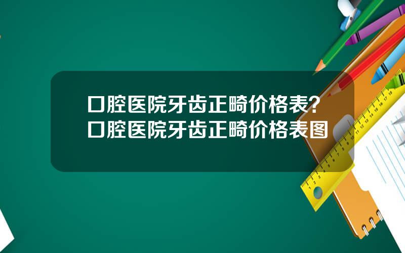 口腔医院牙齿正畸价格表？口腔医院牙齿正畸价格表图