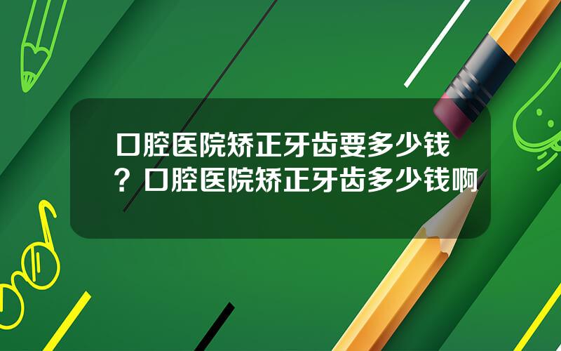 口腔医院矫正牙齿要多少钱？口腔医院矫正牙齿多少钱啊