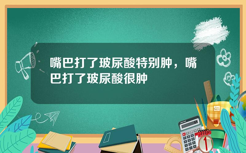 嘴巴打了玻尿酸特别肿，嘴巴打了玻尿酸很肿