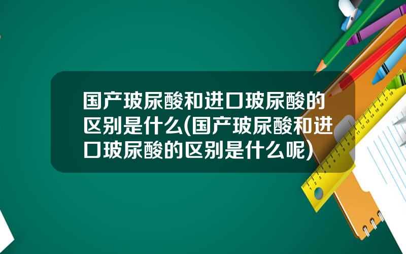 国产玻尿酸和进口玻尿酸的区别是什么(国产玻尿酸和进口玻尿酸的区别是什么呢)