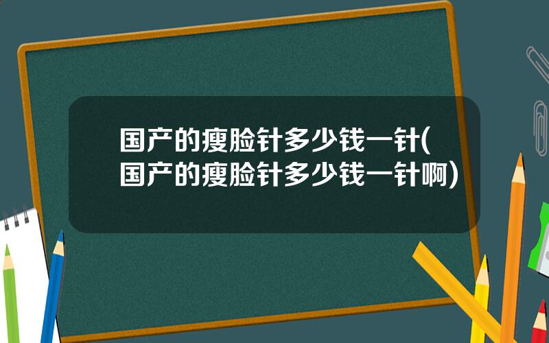 国产的瘦脸针多少钱一针(国产的瘦脸针多少钱一针啊)