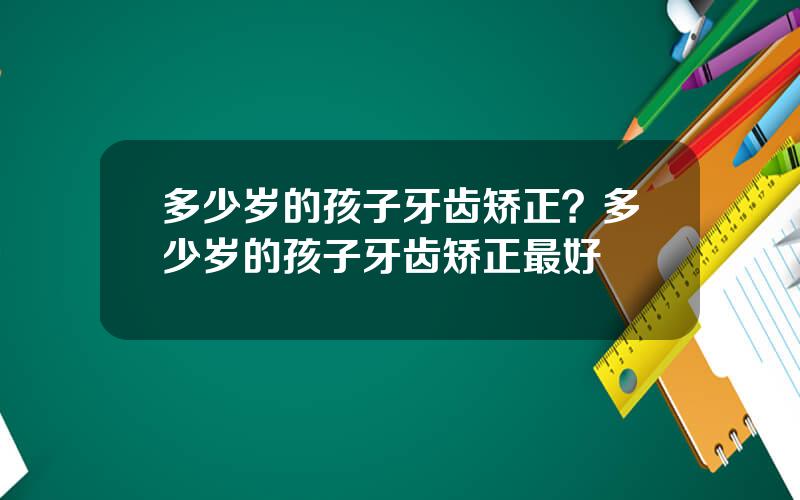 多少岁的孩子牙齿矫正？多少岁的孩子牙齿矫正最好