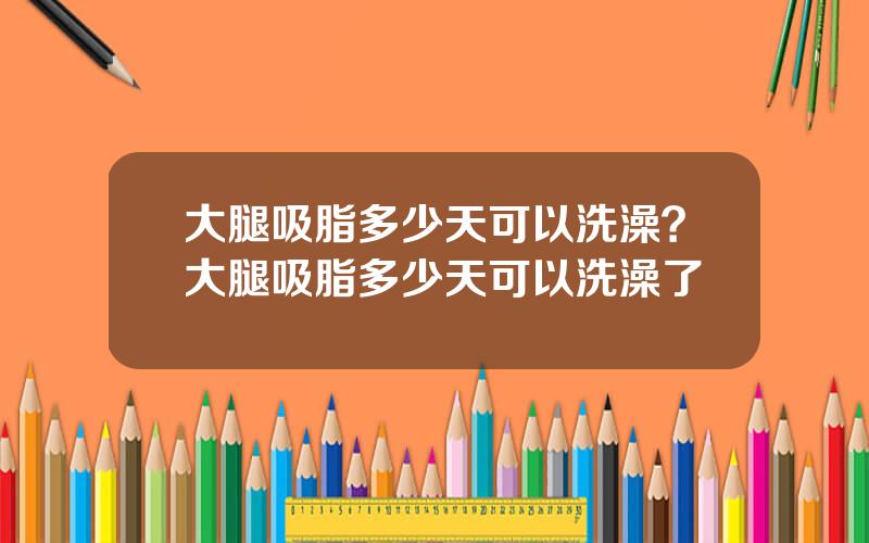 大腿吸脂多少天可以洗澡？大腿吸脂多少天可以洗澡了