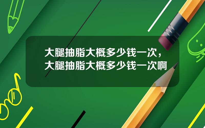 大腿抽脂大概多少钱一次，大腿抽脂大概多少钱一次啊