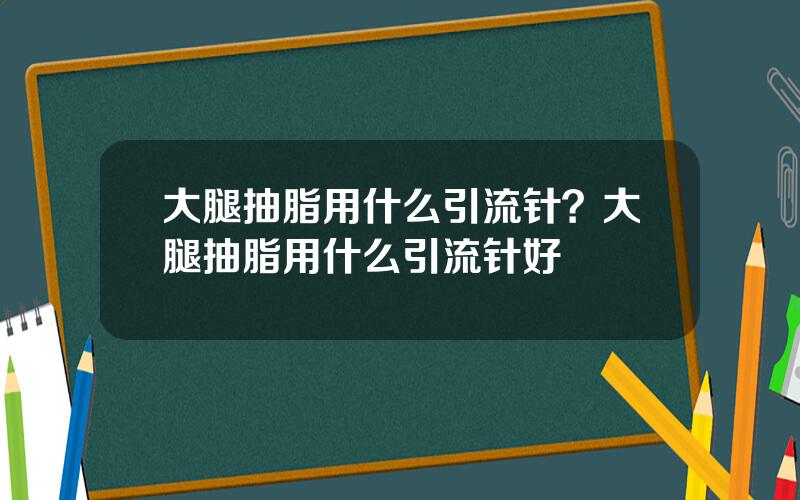 大腿抽脂用什么引流针？大腿抽脂用什么引流针好