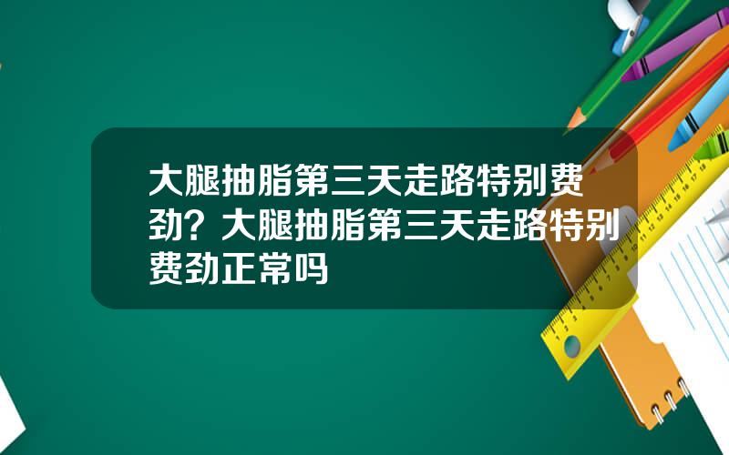 大腿抽脂第三天走路特别费劲？大腿抽脂第三天走路特别费劲正常吗