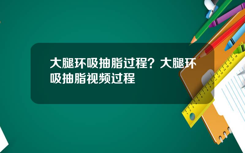 大腿环吸抽脂过程？大腿环吸抽脂视频过程